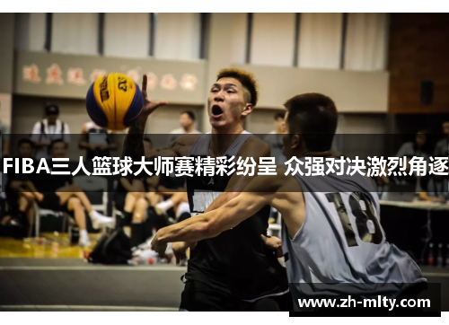 FIBA三人篮球大师赛精彩纷呈 众强对决激烈角逐