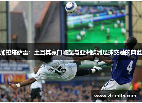 加拉塔萨雷：土耳其豪门崛起与亚洲欧洲足球交融的典范