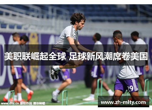 美职联崛起全球 足球新风潮席卷美国 美职联崛起全球 足球新风潮席卷美国