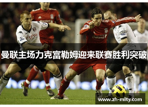 曼联主场力克富勒姆迎来联赛胜利突破 曼联主场力克富勒姆迎来联赛胜利突破