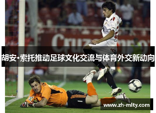 胡安·索托推动足球文化交流与体育外交新动向 胡安·索托推动足球文化交流与体育外交新动向